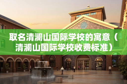 取名清澜山国际学校的寓意（清澜山国际学校收费标准）