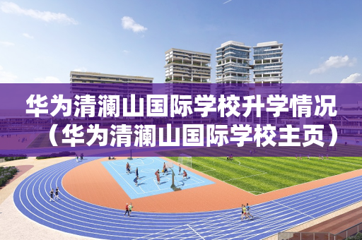 华为清澜山国际学校升学情况（华为清澜山国际学校主页）