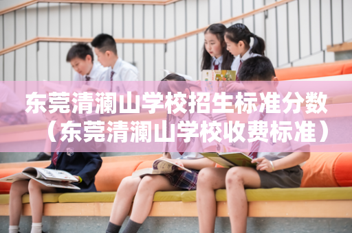 东莞清澜山学校招生标准分数（东莞清澜山学校收费标准）