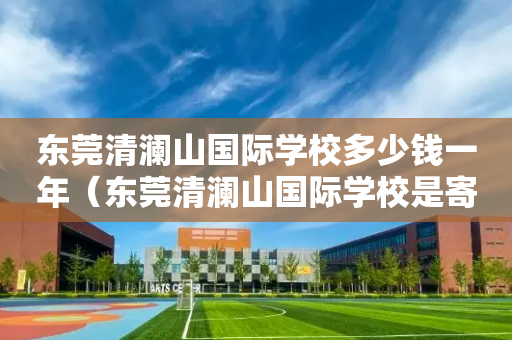 东莞清澜山国际学校多少钱一年（东莞清澜山国际学校是寄宿制还是走读也可以）
