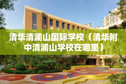 清华清澜山国际学校（清华附中清澜山学校在哪里）