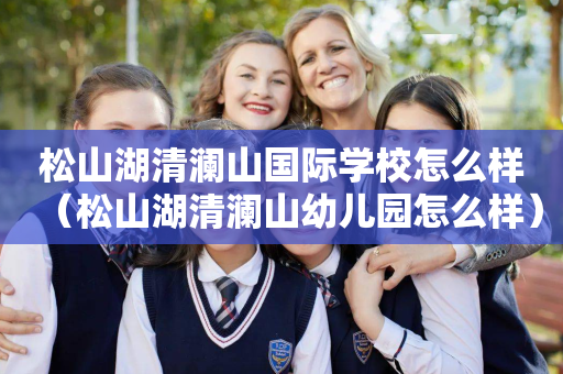 松山湖清澜山国际学校怎么样（松山湖清澜山幼儿园怎么样）