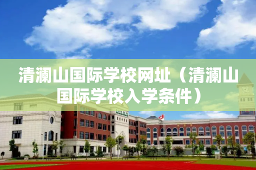 清澜山国际学校网址（清澜山国际学校入学条件）
