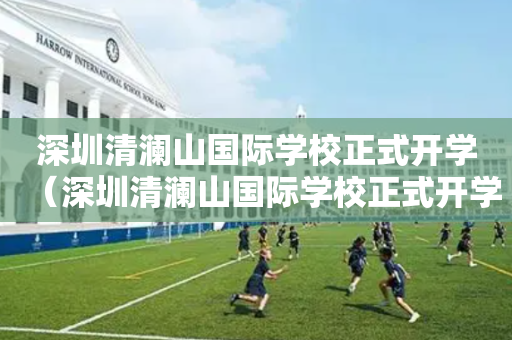 深圳清澜山国际学校正式开学（深圳清澜山国际学校正式开学时间）