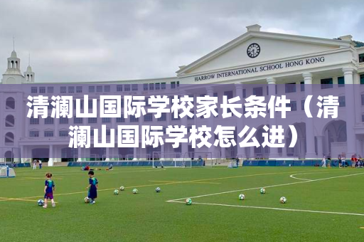 清澜山国际学校家长条件（清澜山国际学校怎么进）