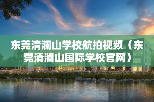 东莞清澜山学校航拍视频（东莞清澜山国际学校官网）