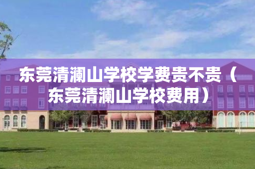 东莞清澜山学校学费贵不贵（东莞清澜山学校费用）