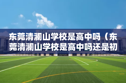 东莞清澜山学校是高中吗（东莞清澜山学校是高中吗还是初中）