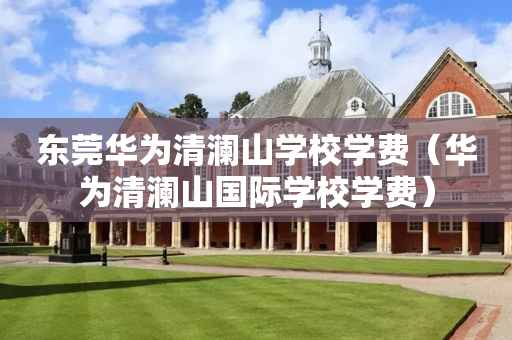 东莞华为清澜山学校学费（华为清澜山国际学校学费）