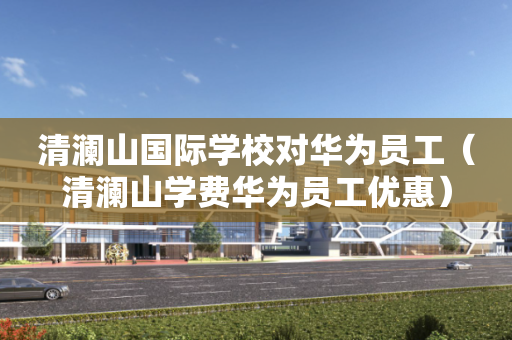清澜山国际学校对华为员工（清澜山学费华为员工优惠）
