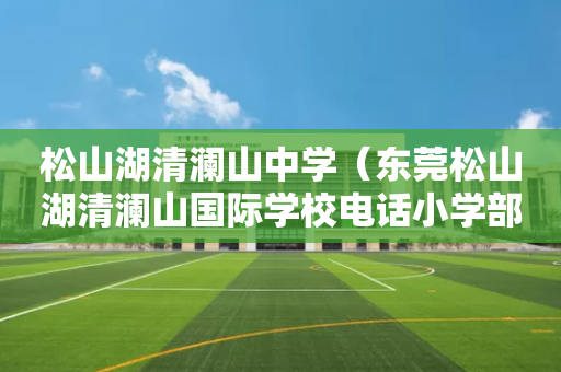 松山湖清澜山中学（东莞松山湖清澜山国际学校电话小学部电话）