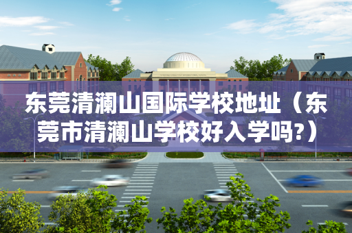 东莞清澜山国际学校地址（东莞市清澜山学校好入学吗?）