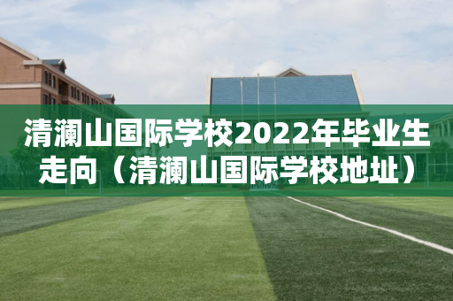 清澜山国际学校2022年毕业生走向（清澜山国际学校地址）