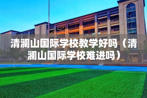 清澜山国际学校教学好吗（清澜山国际学校难进吗）
