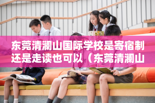 东莞清澜山国际学校是寄宿制还是走读也可以（东莞清澜山学校可以寄宿吗）
