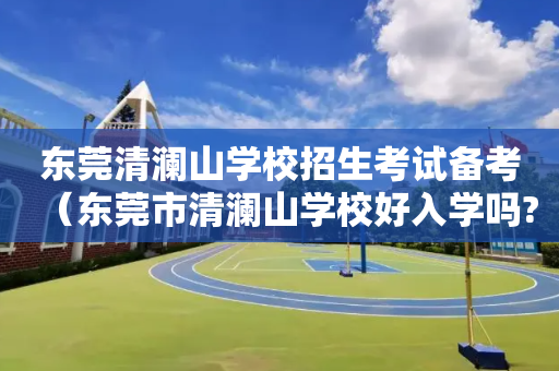 东莞清澜山学校招生考试备考（东莞市清澜山学校好入学吗?）