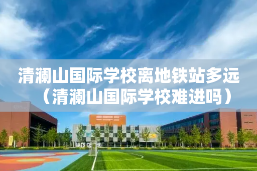 清澜山国际学校离地铁站多远（清澜山国际学校难进吗）
