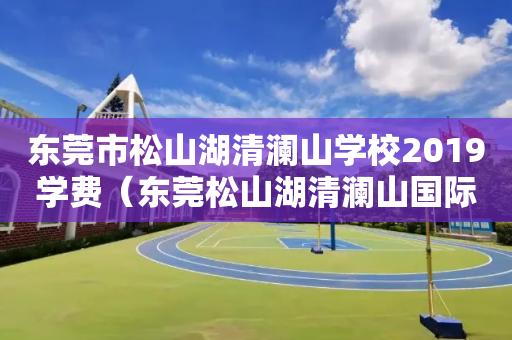 东莞市松山湖清澜山学校2019学费（东莞松山湖清澜山国际学校学费）
