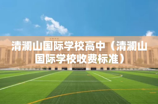 清澜山国际学校高中（清澜山国际学校收费标准）