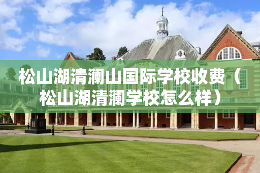 松山湖清澜山国际学校收费（松山湖清澜学校怎么样）
