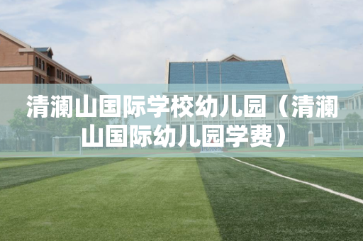 清澜山国际学校幼儿园（清澜山国际幼儿园学费）