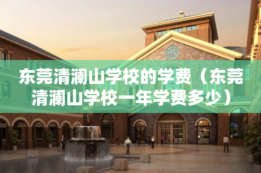东莞清澜山学校的学费（东莞清澜山学校一年学费多少）