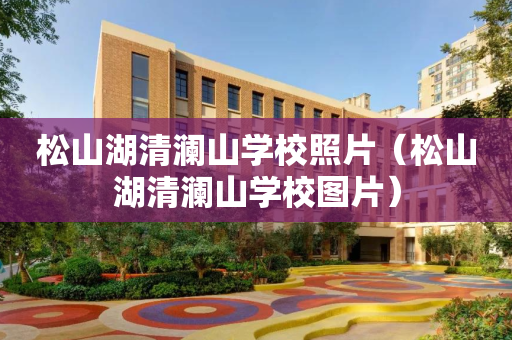 松山湖清澜山学校照片（松山湖清澜山学校图片）