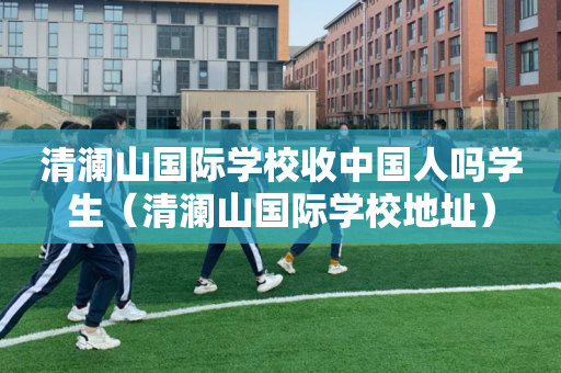 清澜山国际学校收中国人吗学生（清澜山国际学校地址）