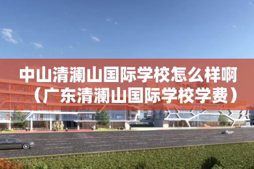 中山清澜山国际学校怎么样啊（广东清澜山国际学校学费）