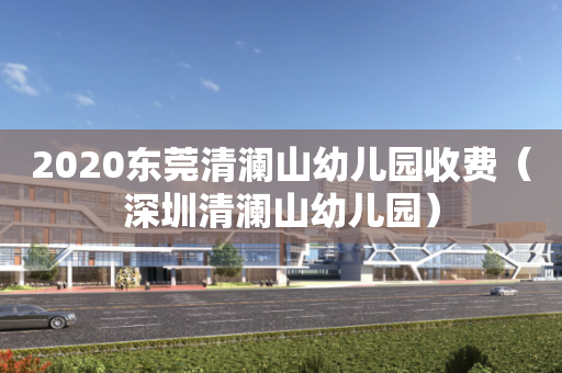 2020东莞清澜山幼儿园收费（深圳清澜山幼儿园）