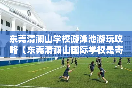 东莞清澜山学校游泳池游玩攻略（东莞清澜山国际学校是寄宿制还是走读也可以）