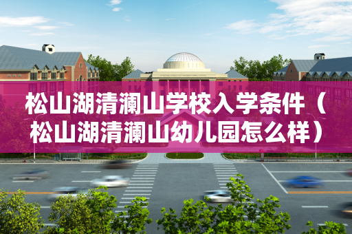 松山湖清澜山学校入学条件（松山湖清澜山幼儿园怎么样）