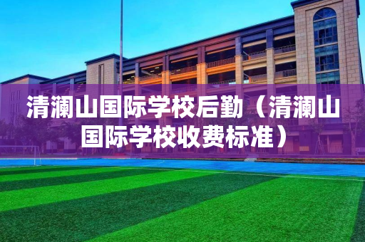 清澜山国际学校后勤（清澜山国际学校收费标准）