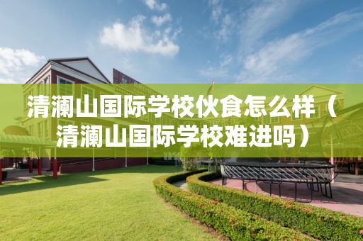 清澜山国际学校伙食怎么样（清澜山国际学校难进吗）