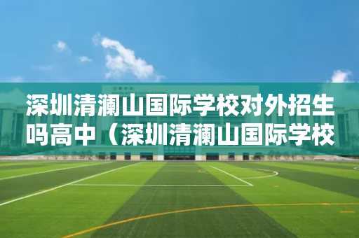 深圳清澜山国际学校对外招生吗高中（深圳清澜山国际学校对外招生吗高中生）