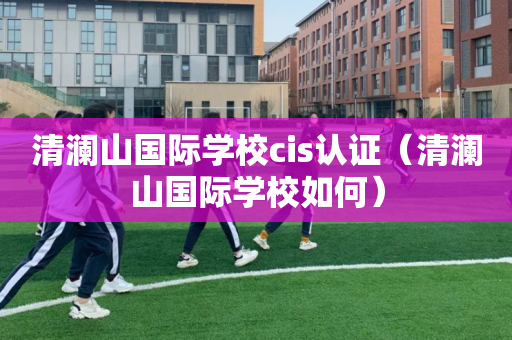 清澜山国际学校cis认证（清澜山国际学校如何）