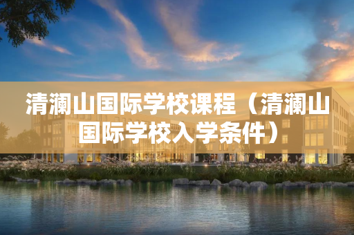 清澜山国际学校课程（清澜山国际学校入学条件）