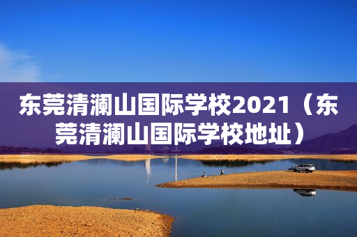 东莞清澜山国际学校2021（东莞清澜山国际学校地址）