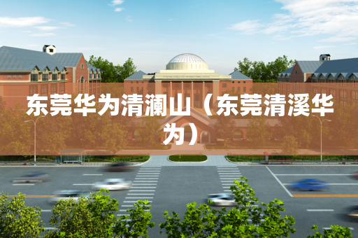 东莞华为清澜山（东莞清溪华为）