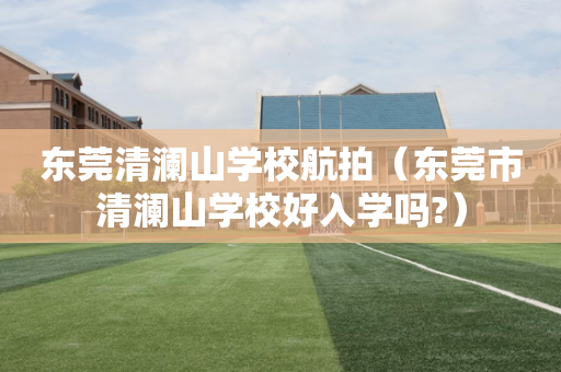 东莞清澜山学校航拍（东莞市清澜山学校好入学吗?）