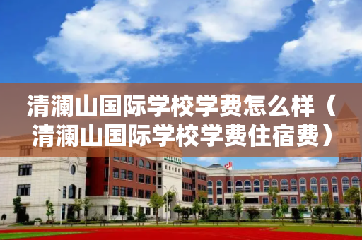 清澜山国际学校学费怎么样（清澜山国际学校学费住宿费）