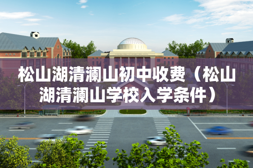 松山湖清澜山初中收费（松山湖清澜山学校入学条件）
