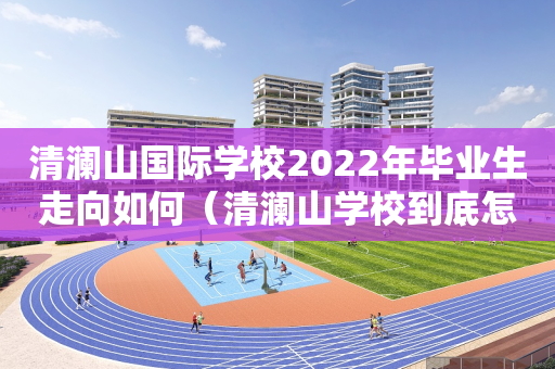清澜山国际学校2022年毕业生走向如何（清澜山学校到底怎么样）