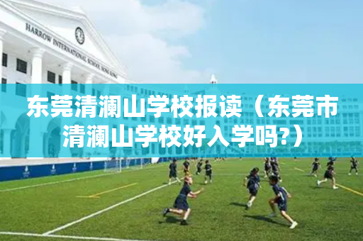 东莞清澜山学校报读（东莞市清澜山学校好入学吗?）