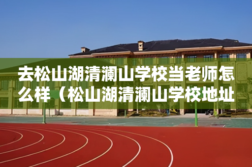 去松山湖清澜山学校当老师怎么样（松山湖清澜山学校地址）
