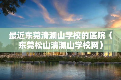 最近东莞清澜山学校的医院（东莞松山清澜山学校网）